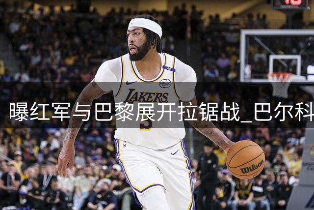 曝红军与巴黎展开拉锯战 巴尔科拉转会费博弈进入关键阶段